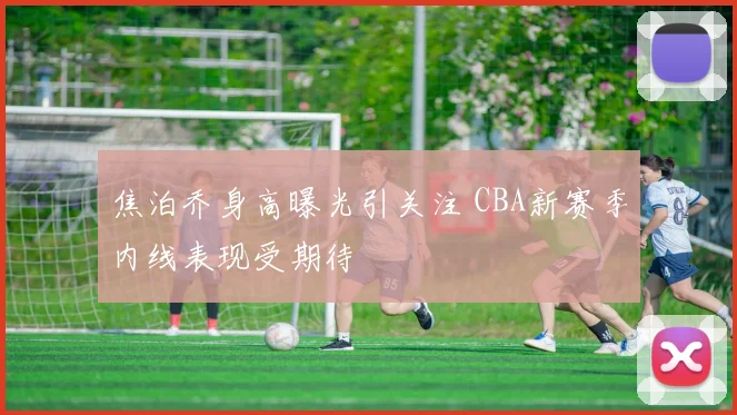 焦泊乔身高曝光引关注 CBA新赛季内线表现受期待