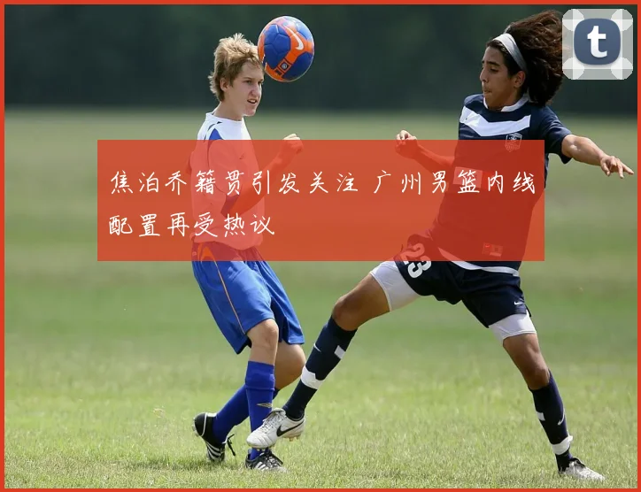 焦泊乔籍贯引发关注 广州男篮内线配置再受热议