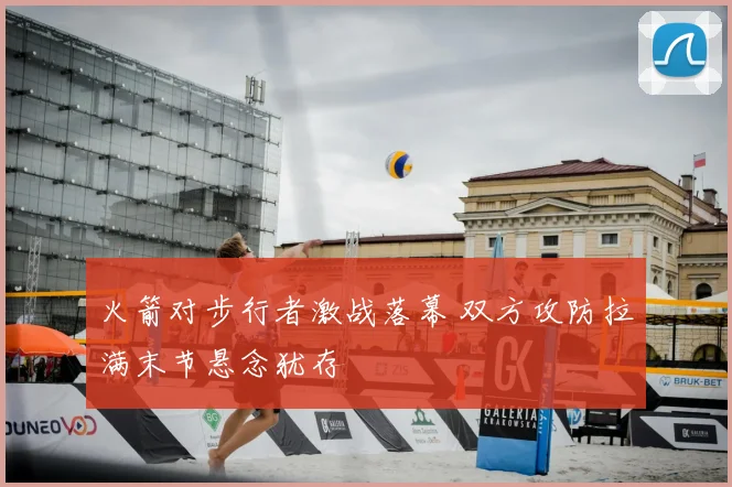 火箭对步行者激战落幕 双方攻防拉满末节悬念犹存