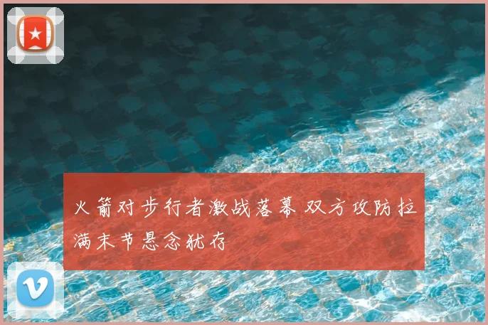 火箭对步行者激战落幕 双方攻防拉满末节悬念犹存