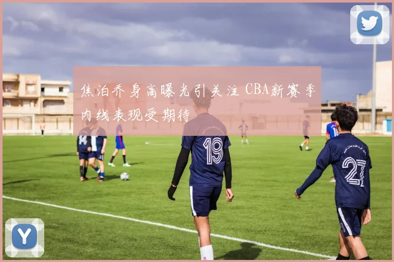 焦泊乔身高曝光引关注 CBA新赛季内线表现受期待