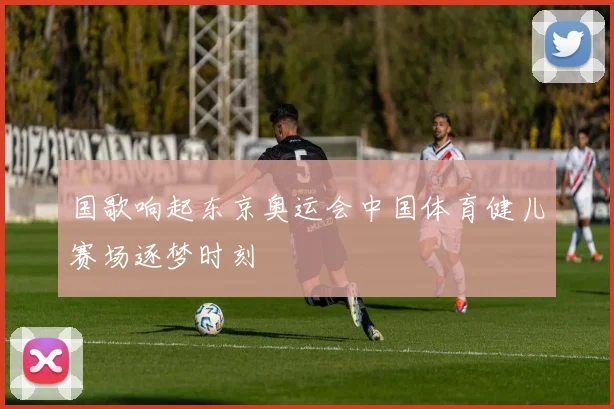 国歌响起东京奥运会中国体育健儿赛场逐梦时刻
